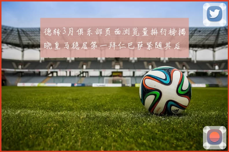 德转3月俱乐部页面浏览量排行榜揭晓皇马稳居第一拜仁巴萨紧随其后