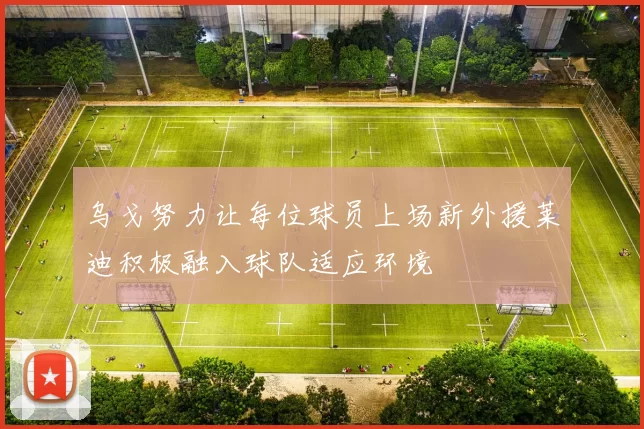 乌戈努力让每位球员上场新外援莱迪积极融入球队适应环境