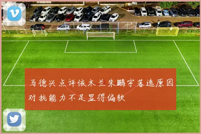 马德兴点评依木兰朱鹏宇落选原因对抗能力不足显得偏软