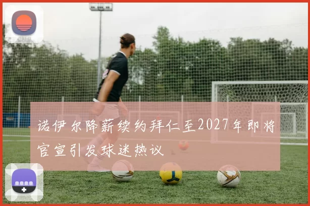 诺伊尔降薪续约拜仁至2027年即将官宣引发球迷热议