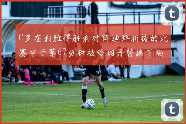 C罗在利雅得胜利对阵迪拜祈祷的比赛中于第67分钟被哈姆丹替换下场