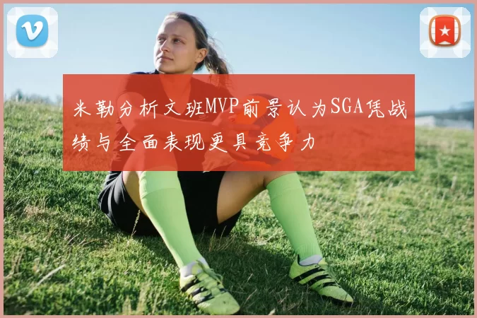 米勒分析文班MVP前景认为SGA凭战绩与全面表现更具竞争力