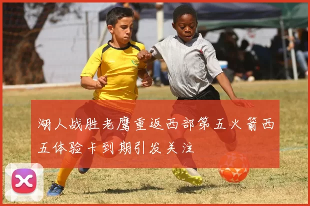 湖人战胜老鹰重返西部第五火箭西五体验卡到期引发关注
