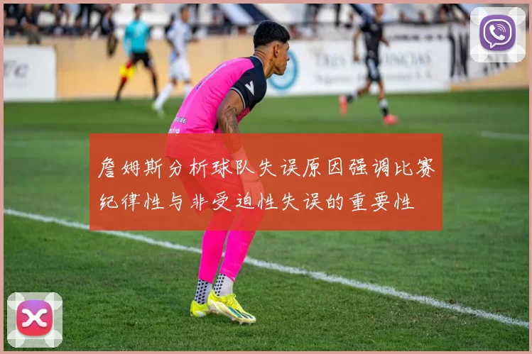 詹姆斯分析球队失误原因强调比赛纪律性与非受迫性失误的重要性