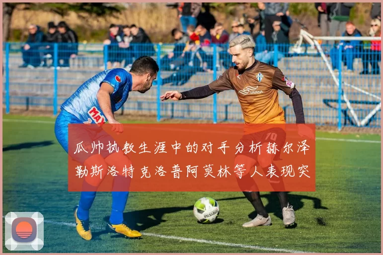 瓜帅执教生涯中的对手分析赫尔泽勒斯洛特克洛普阿莫林等人表现突出