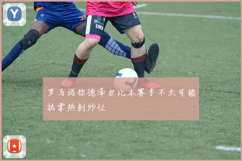 罗马诺称德泽尔比本赛季不太可能执掌热刺帅位