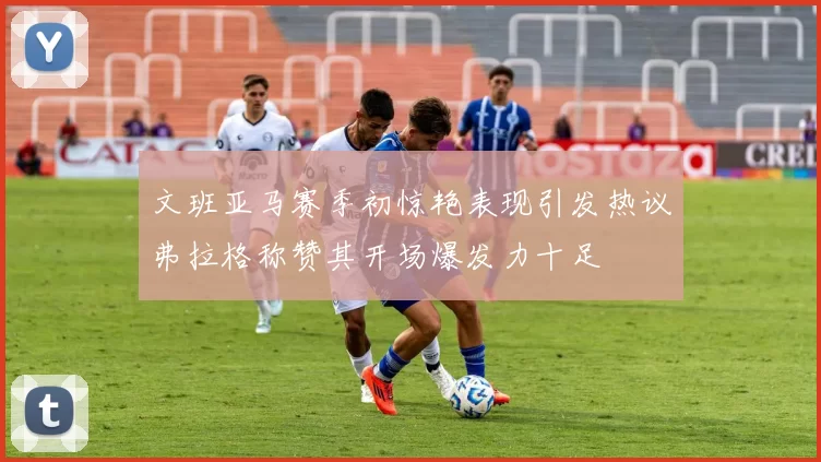 文班亚马赛季初惊艳表现引发热议弗拉格称赞其开场爆发力十足