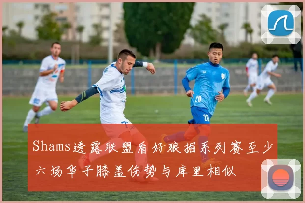 Shams透露联盟看好狼掘系列赛至少六场华子膝盖伤势与库里相似