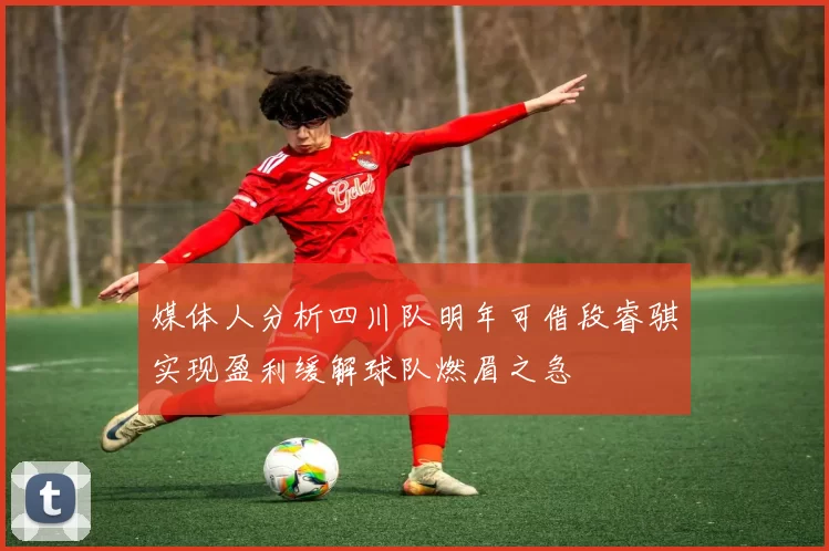 媒体人分析四川队明年可借段睿骐实现盈利缓解球队燃眉之急