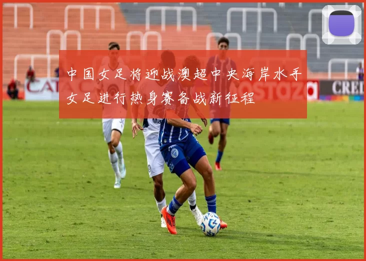 中国女足将迎战澳超中央海岸水手女足进行热身赛备战新征程