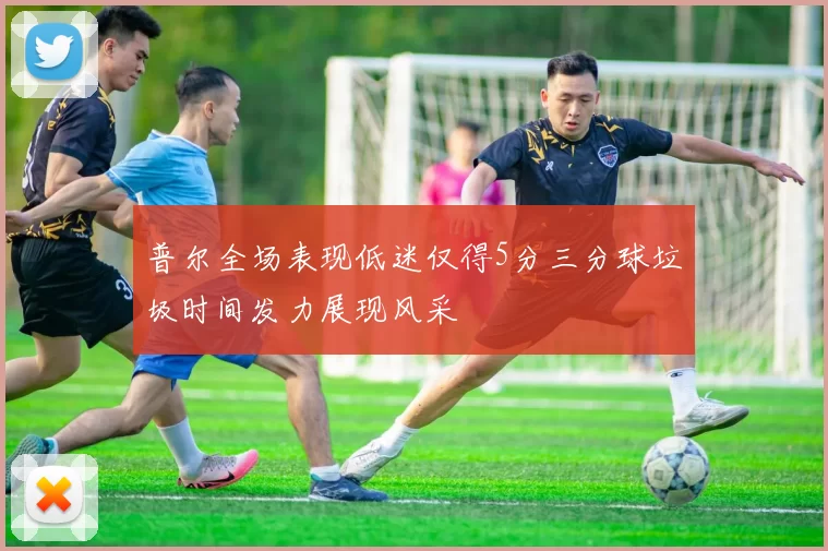 普尔全场表现低迷仅得5分三分球垃圾时间发力展现风采