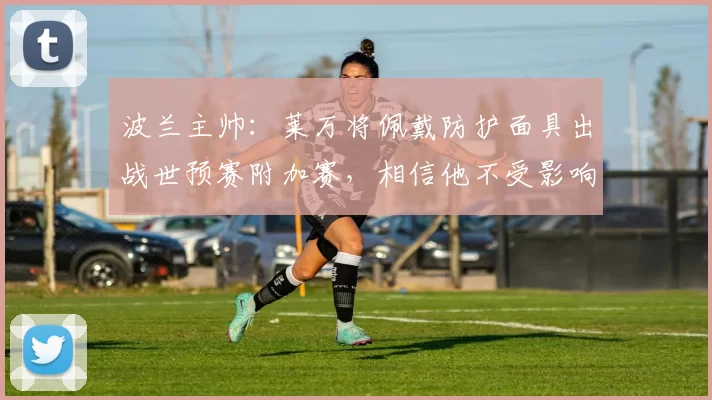 波兰主帅：莱万将佩戴防护面具出战世预赛附加赛，相信他不受影响