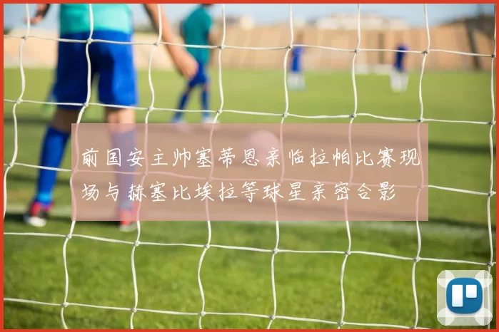 前国安主帅塞蒂恩亲临拉帕比赛现场与赫塞比埃拉等球星亲密合影